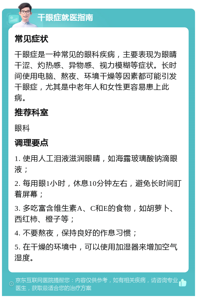 干眼症就医指南 常见症状 干眼症是一种常见的眼科疾病，主要表现为眼睛干涩、灼热感、异物感、视力模糊等症状。长时间使用电脑、熬夜、环境干燥等因素都可能引发干眼症，尤其是中老年人和女性更容易患上此病。 推荐科室 眼科 调理要点 1. 使用人工泪液滋润眼睛，如海露玻璃酸钠滴眼液； 2. 每用眼1小时，休息10分钟左右，避免长时间盯着屏幕； 3. 多吃富含维生素A、C和E的食物，如胡萝卜、西红柿、橙子等； 4. 不要熬夜，保持良好的作息习惯； 5. 在干燥的环境中，可以使用加湿器来增加空气湿度。