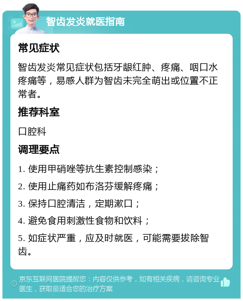 智齿发炎就医指南 常见症状 智齿发炎常见症状包括牙龈红肿、疼痛、咽口水疼痛等，易感人群为智齿未完全萌出或位置不正常者。 推荐科室 口腔科 调理要点 1. 使用甲硝唑等抗生素控制感染； 2. 使用止痛药如布洛芬缓解疼痛； 3. 保持口腔清洁，定期漱口； 4. 避免食用刺激性食物和饮料； 5. 如症状严重，应及时就医，可能需要拔除智齿。