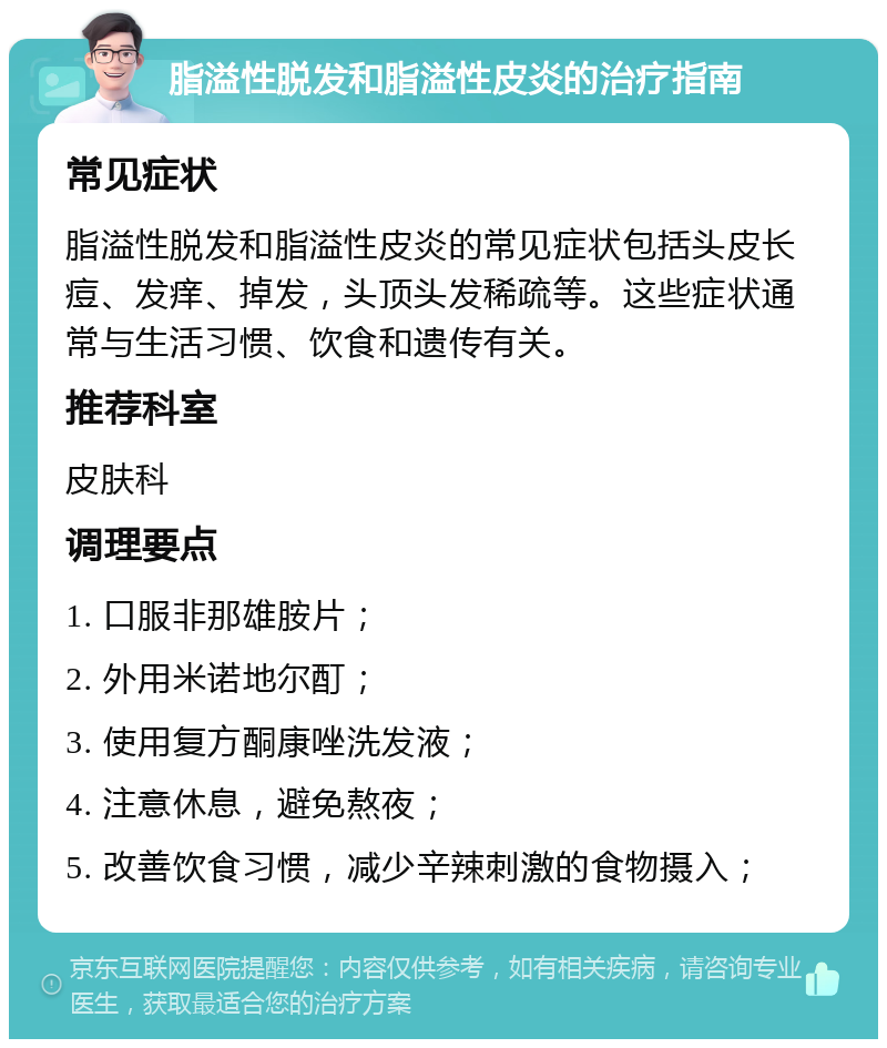 脂溢性脱发和脂溢性皮炎的治疗指南 常见症状 脂溢性脱发和脂溢性皮炎的常见症状包括头皮长痘、发痒、掉发，头顶头发稀疏等。这些症状通常与生活习惯、饮食和遗传有关。 推荐科室 皮肤科 调理要点 1. 口服非那雄胺片； 2. 外用米诺地尔酊； 3. 使用复方酮康唑洗发液； 4. 注意休息，避免熬夜； 5. 改善饮食习惯，减少辛辣刺激的食物摄入；