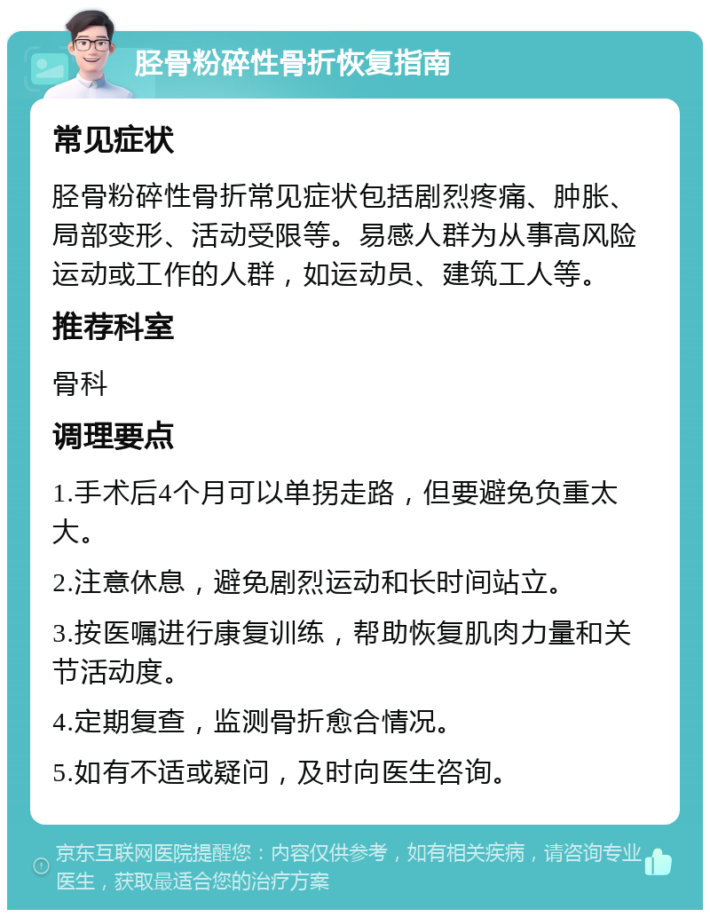 胫骨粉碎性骨折恢复指南 常见症状 胫骨粉碎性骨折常见症状包括剧烈疼痛、肿胀、局部变形、活动受限等。易感人群为从事高风险运动或工作的人群，如运动员、建筑工人等。 推荐科室 骨科 调理要点 1.手术后4个月可以单拐走路，但要避免负重太大。 2.注意休息，避免剧烈运动和长时间站立。 3.按医嘱进行康复训练，帮助恢复肌肉力量和关节活动度。 4.定期复查，监测骨折愈合情况。 5.如有不适或疑问，及时向医生咨询。