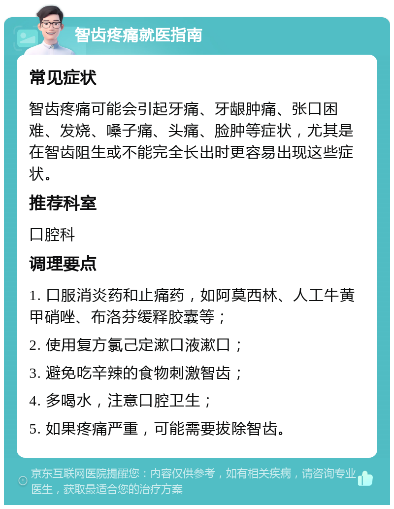 智齿疼痛就医指南 常见症状 智齿疼痛可能会引起牙痛、牙龈肿痛、张口困难、发烧、嗓子痛、头痛、脸肿等症状，尤其是在智齿阻生或不能完全长出时更容易出现这些症状。 推荐科室 口腔科 调理要点 1. 口服消炎药和止痛药，如阿莫西林、人工牛黄甲硝唑、布洛芬缓释胶囊等； 2. 使用复方氯己定漱口液漱口； 3. 避免吃辛辣的食物刺激智齿； 4. 多喝水，注意口腔卫生； 5. 如果疼痛严重，可能需要拔除智齿。