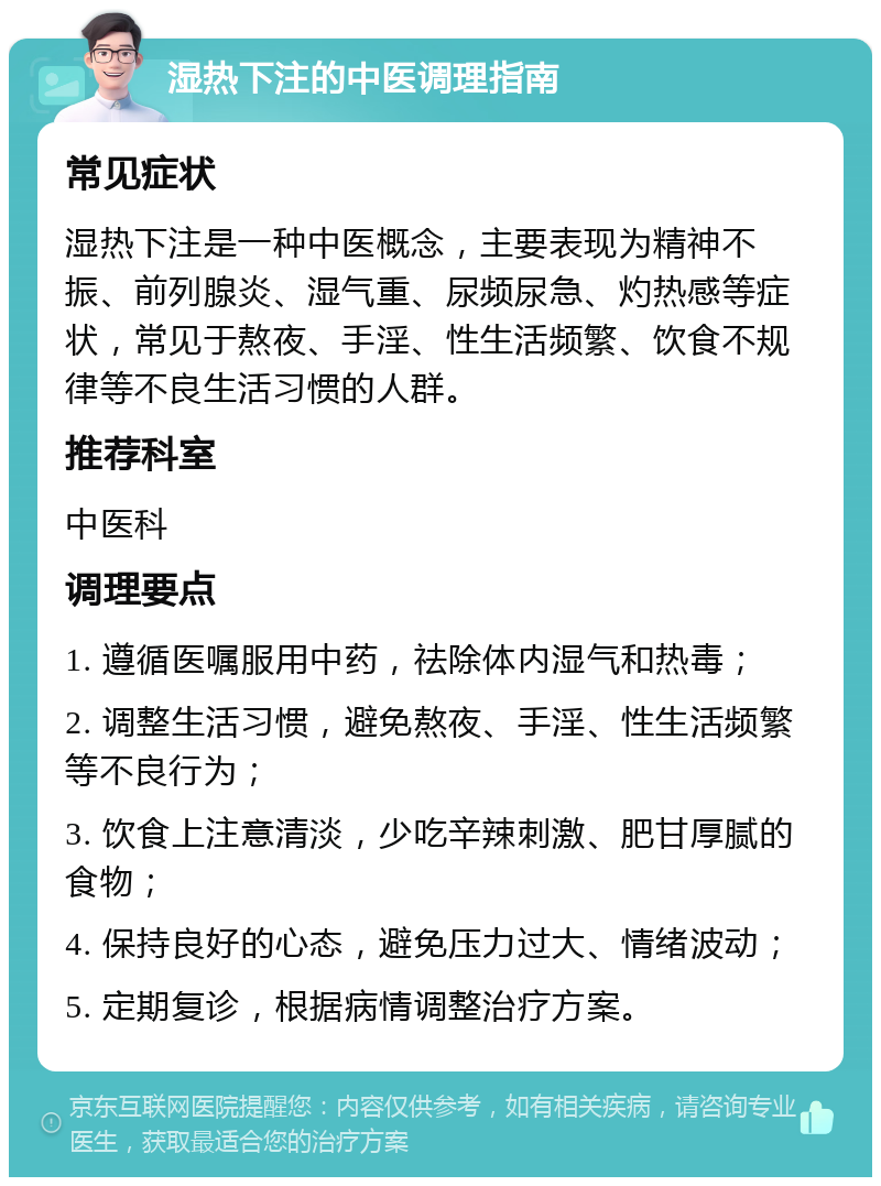 湿热下注的中医调理指南 常见症状 湿热下注是一种中医概念，主要表现为精神不振、前列腺炎、湿气重、尿频尿急、灼热感等症状，常见于熬夜、手淫、性生活频繁、饮食不规律等不良生活习惯的人群。 推荐科室 中医科 调理要点 1. 遵循医嘱服用中药，祛除体内湿气和热毒； 2. 调整生活习惯，避免熬夜、手淫、性生活频繁等不良行为； 3. 饮食上注意清淡，少吃辛辣刺激、肥甘厚腻的食物； 4. 保持良好的心态，避免压力过大、情绪波动； 5. 定期复诊，根据病情调整治疗方案。