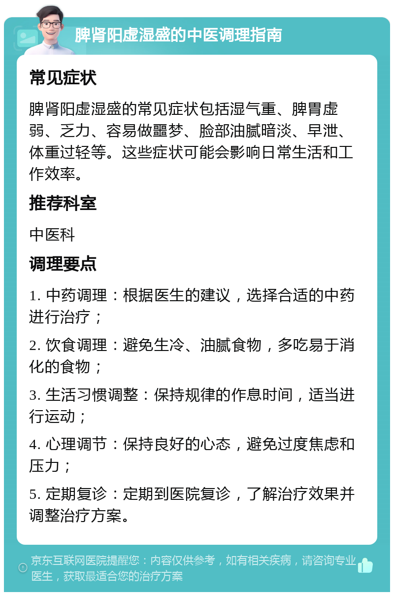 脾肾阳虚湿盛的中医调理指南 常见症状 脾肾阳虚湿盛的常见症状包括湿气重、脾胃虚弱、乏力、容易做噩梦、脸部油腻暗淡、早泄、体重过轻等。这些症状可能会影响日常生活和工作效率。 推荐科室 中医科 调理要点 1. 中药调理：根据医生的建议，选择合适的中药进行治疗； 2. 饮食调理：避免生冷、油腻食物，多吃易于消化的食物； 3. 生活习惯调整：保持规律的作息时间，适当进行运动； 4. 心理调节：保持良好的心态，避免过度焦虑和压力； 5. 定期复诊：定期到医院复诊，了解治疗效果并调整治疗方案。