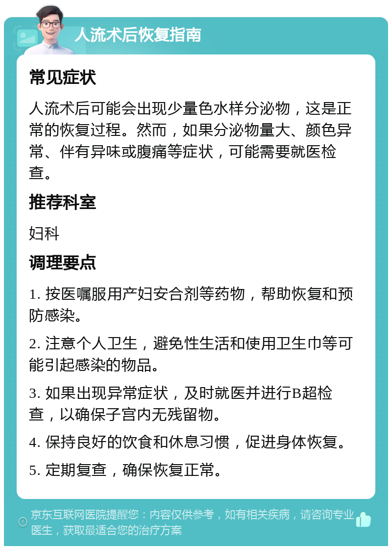 人流术后恢复指南 常见症状 人流术后可能会出现少量色水样分泌物，这是正常的恢复过程。然而，如果分泌物量大、颜色异常、伴有异味或腹痛等症状，可能需要就医检查。 推荐科室 妇科 调理要点 1. 按医嘱服用产妇安合剂等药物，帮助恢复和预防感染。 2. 注意个人卫生，避免性生活和使用卫生巾等可能引起感染的物品。 3. 如果出现异常症状，及时就医并进行B超检查，以确保子宫内无残留物。 4. 保持良好的饮食和休息习惯，促进身体恢复。 5. 定期复查，确保恢复正常。