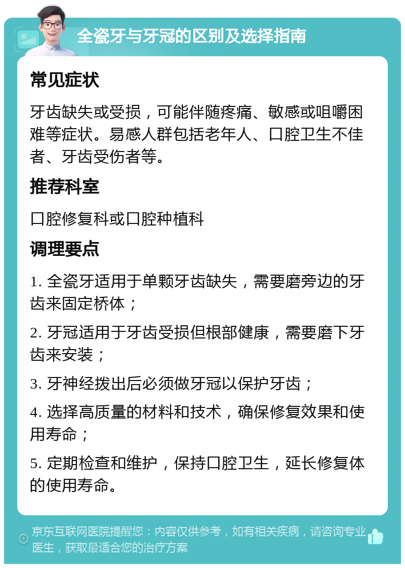 全瓷牙与牙冠的区别及选择指南 常见症状 牙齿缺失或受损，可能伴随疼痛、敏感或咀嚼困难等症状。易感人群包括老年人、口腔卫生不佳者、牙齿受伤者等。 推荐科室 口腔修复科或口腔种植科 调理要点 1. 全瓷牙适用于单颗牙齿缺失，需要磨旁边的牙齿来固定桥体； 2. 牙冠适用于牙齿受损但根部健康，需要磨下牙齿来安装； 3. 牙神经拨出后必须做牙冠以保护牙齿； 4. 选择高质量的材料和技术，确保修复效果和使用寿命； 5. 定期检查和维护，保持口腔卫生，延长修复体的使用寿命。