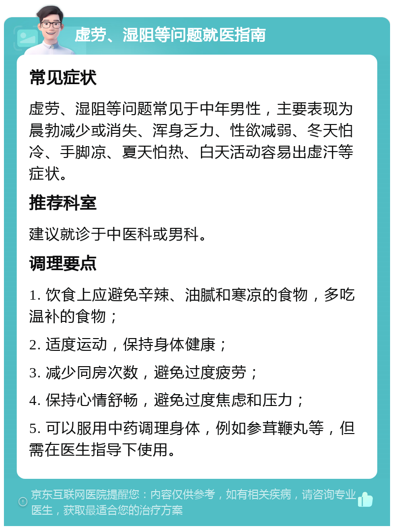 虚劳、湿阻等问题就医指南 常见症状 虚劳、湿阻等问题常见于中年男性，主要表现为晨勃减少或消失、浑身乏力、性欲减弱、冬天怕冷、手脚凉、夏天怕热、白天活动容易出虚汗等症状。 推荐科室 建议就诊于中医科或男科。 调理要点 1. 饮食上应避免辛辣、油腻和寒凉的食物，多吃温补的食物； 2. 适度运动，保持身体健康； 3. 减少同房次数，避免过度疲劳； 4. 保持心情舒畅，避免过度焦虑和压力； 5. 可以服用中药调理身体，例如参茸鞭丸等，但需在医生指导下使用。