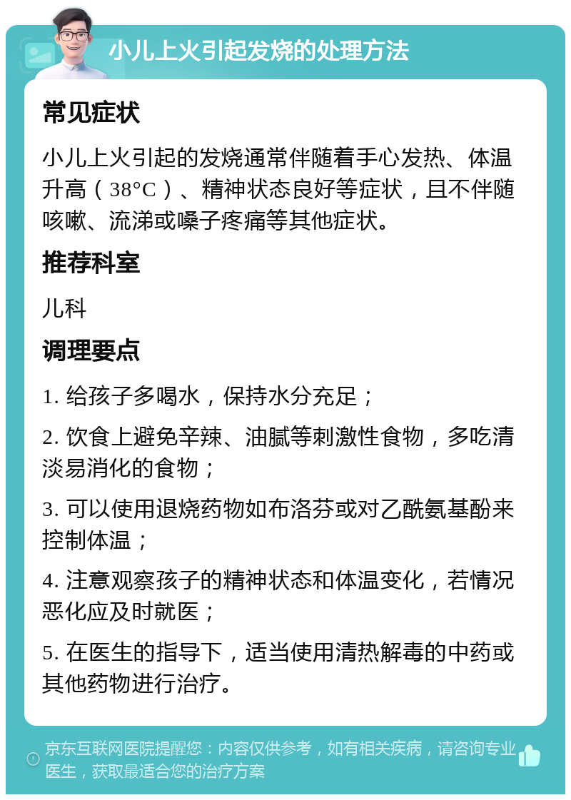 小儿上火引起发烧的处理方法 常见症状 小儿上火引起的发烧通常伴随着手心发热、体温升高（38°C）、精神状态良好等症状，且不伴随咳嗽、流涕或嗓子疼痛等其他症状。 推荐科室 儿科 调理要点 1. 给孩子多喝水，保持水分充足； 2. 饮食上避免辛辣、油腻等刺激性食物，多吃清淡易消化的食物； 3. 可以使用退烧药物如布洛芬或对乙酰氨基酚来控制体温； 4. 注意观察孩子的精神状态和体温变化，若情况恶化应及时就医； 5. 在医生的指导下，适当使用清热解毒的中药或其他药物进行治疗。