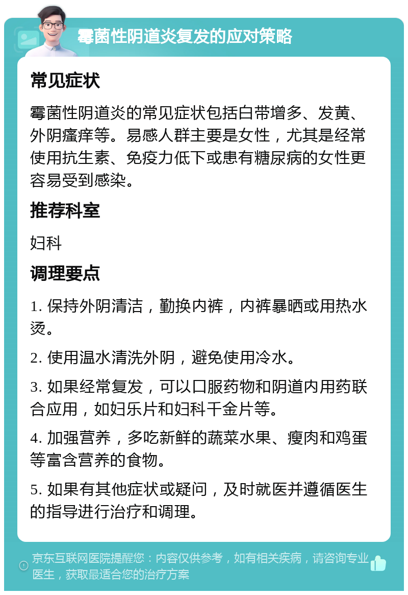 霉菌性阴道炎复发的应对策略 常见症状 霉菌性阴道炎的常见症状包括白带增多、发黄、外阴瘙痒等。易感人群主要是女性，尤其是经常使用抗生素、免疫力低下或患有糖尿病的女性更容易受到感染。 推荐科室 妇科 调理要点 1. 保持外阴清洁，勤换内裤，内裤暴晒或用热水烫。 2. 使用温水清洗外阴，避免使用冷水。 3. 如果经常复发，可以口服药物和阴道内用药联合应用，如妇乐片和妇科千金片等。 4. 加强营养，多吃新鲜的蔬菜水果、瘦肉和鸡蛋等富含营养的食物。 5. 如果有其他症状或疑问，及时就医并遵循医生的指导进行治疗和调理。