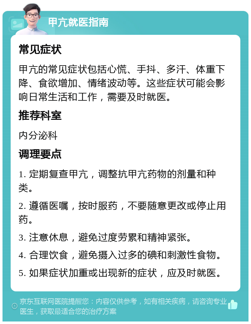 甲亢就医指南 常见症状 甲亢的常见症状包括心慌、手抖、多汗、体重下降、食欲增加、情绪波动等。这些症状可能会影响日常生活和工作，需要及时就医。 推荐科室 内分泌科 调理要点 1. 定期复查甲亢，调整抗甲亢药物的剂量和种类。 2. 遵循医嘱，按时服药，不要随意更改或停止用药。 3. 注意休息，避免过度劳累和精神紧张。 4. 合理饮食，避免摄入过多的碘和刺激性食物。 5. 如果症状加重或出现新的症状，应及时就医。