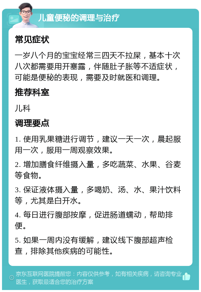 儿童便秘的调理与治疗 常见症状 一岁八个月的宝宝经常三四天不拉屎，基本十次八次都需要用开塞露，伴随肚子胀等不适症状，可能是便秘的表现，需要及时就医和调理。 推荐科室 儿科 调理要点 1. 使用乳果糖进行调节，建议一天一次，晨起服用一次，服用一周观察效果。 2. 增加膳食纤维摄入量，多吃蔬菜、水果、谷麦等食物。 3. 保证液体摄入量，多喝奶、汤、水、果汁饮料等，尤其是白开水。 4. 每日进行腹部按摩，促进肠道蠕动，帮助排便。 5. 如果一周内没有缓解，建议线下腹部超声检查，排除其他疾病的可能性。