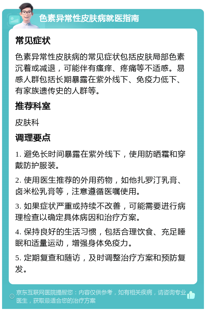 色素异常性皮肤病就医指南 常见症状 色素异常性皮肤病的常见症状包括皮肤局部色素沉着或减退，可能伴有瘙痒、疼痛等不适感。易感人群包括长期暴露在紫外线下、免疫力低下、有家族遗传史的人群等。 推荐科室 皮肤科 调理要点 1. 避免长时间暴露在紫外线下，使用防晒霜和穿戴防护服装。 2. 使用医生推荐的外用药物，如他扎罗汀乳膏、卤米松乳膏等，注意遵循医嘱使用。 3. 如果症状严重或持续不改善，可能需要进行病理检查以确定具体病因和治疗方案。 4. 保持良好的生活习惯，包括合理饮食、充足睡眠和适量运动，增强身体免疫力。 5. 定期复查和随访，及时调整治疗方案和预防复发。