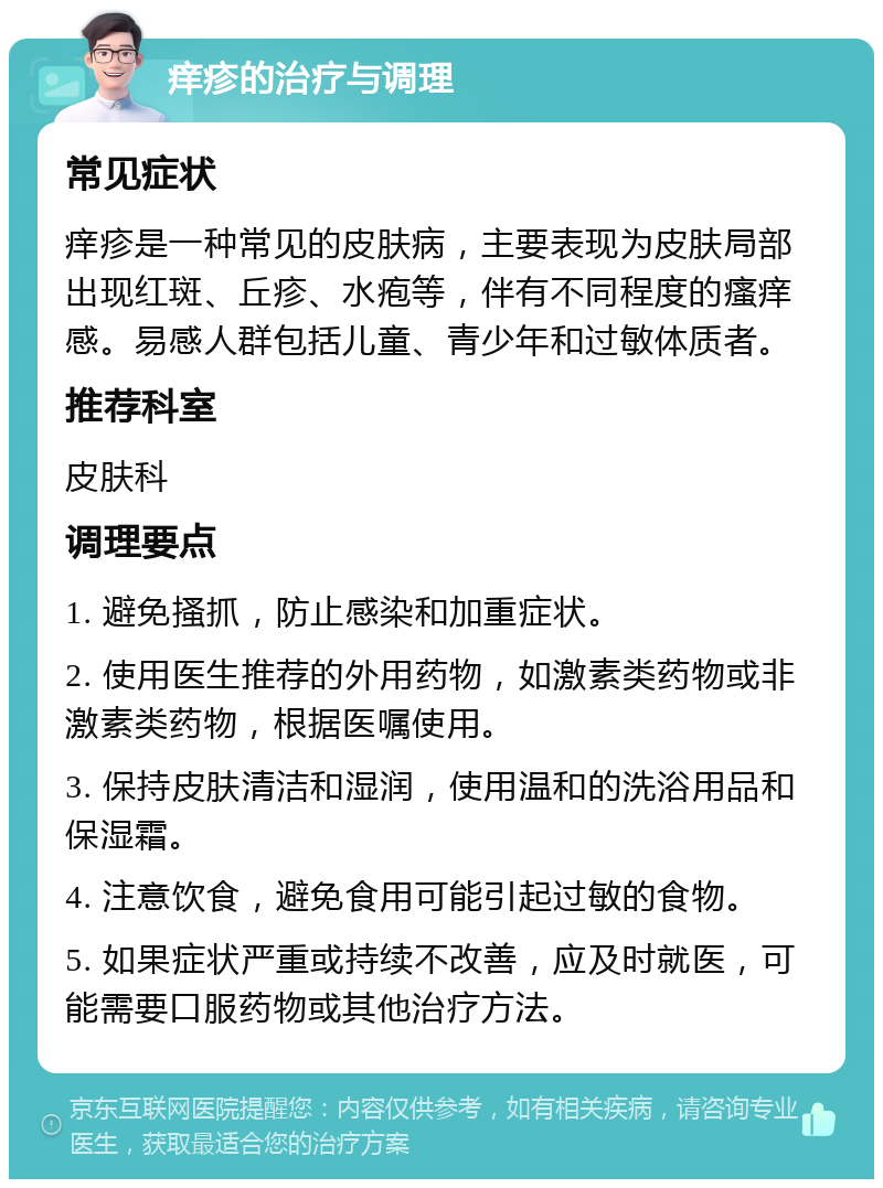 痒疹的治疗与调理 常见症状 痒疹是一种常见的皮肤病，主要表现为皮肤局部出现红斑、丘疹、水疱等，伴有不同程度的瘙痒感。易感人群包括儿童、青少年和过敏体质者。 推荐科室 皮肤科 调理要点 1. 避免搔抓，防止感染和加重症状。 2. 使用医生推荐的外用药物，如激素类药物或非激素类药物，根据医嘱使用。 3. 保持皮肤清洁和湿润，使用温和的洗浴用品和保湿霜。 4. 注意饮食，避免食用可能引起过敏的食物。 5. 如果症状严重或持续不改善，应及时就医，可能需要口服药物或其他治疗方法。