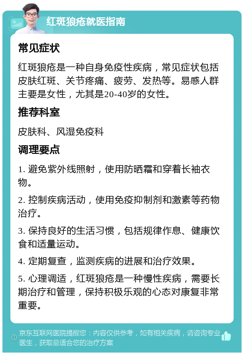 红斑狼疮就医指南 常见症状 红斑狼疮是一种自身免疫性疾病，常见症状包括皮肤红斑、关节疼痛、疲劳、发热等。易感人群主要是女性，尤其是20-40岁的女性。 推荐科室 皮肤科、风湿免疫科 调理要点 1. 避免紫外线照射，使用防晒霜和穿着长袖衣物。 2. 控制疾病活动，使用免疫抑制剂和激素等药物治疗。 3. 保持良好的生活习惯，包括规律作息、健康饮食和适量运动。 4. 定期复查，监测疾病的进展和治疗效果。 5. 心理调适，红斑狼疮是一种慢性疾病，需要长期治疗和管理，保持积极乐观的心态对康复非常重要。