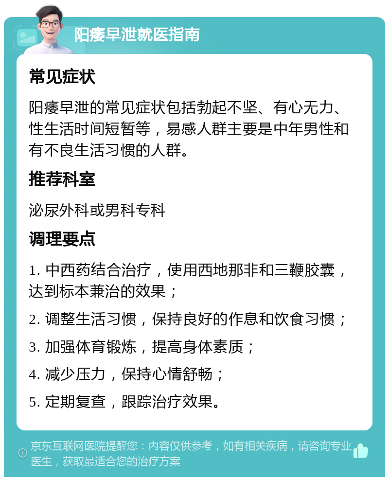 阳痿早泄就医指南 常见症状 阳痿早泄的常见症状包括勃起不坚、有心无力、性生活时间短暂等，易感人群主要是中年男性和有不良生活习惯的人群。 推荐科室 泌尿外科或男科专科 调理要点 1. 中西药结合治疗，使用西地那非和三鞭胶囊，达到标本兼治的效果； 2. 调整生活习惯，保持良好的作息和饮食习惯； 3. 加强体育锻炼，提高身体素质； 4. 减少压力，保持心情舒畅； 5. 定期复查，跟踪治疗效果。