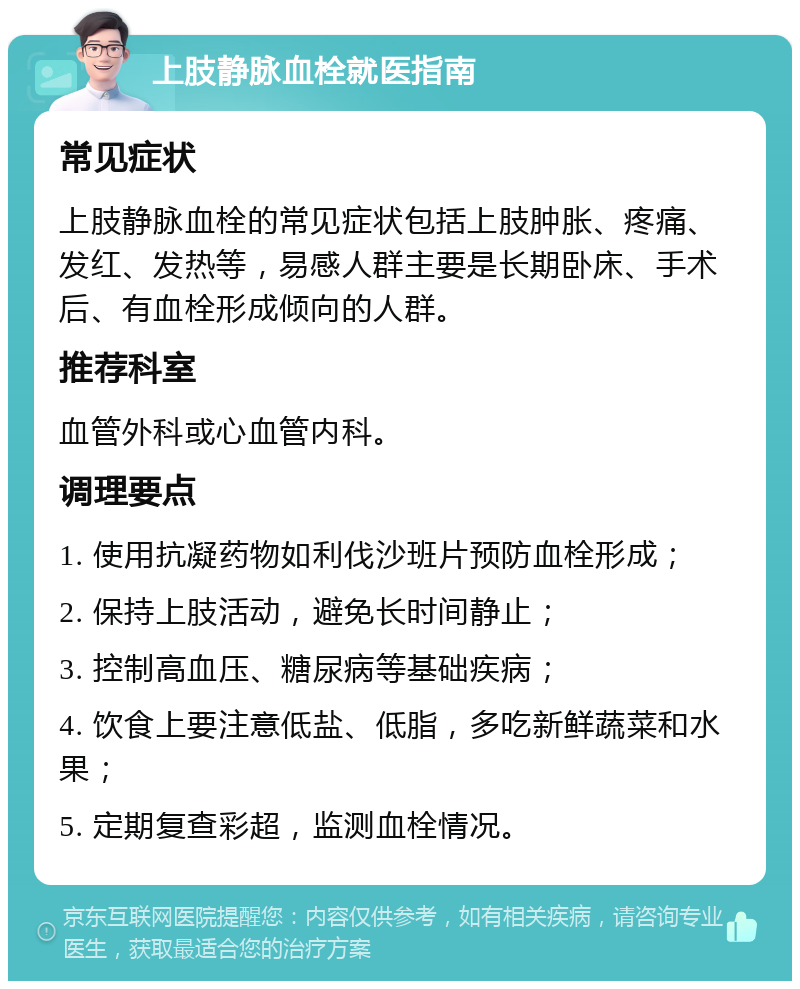 上肢静脉血栓就医指南 常见症状 上肢静脉血栓的常见症状包括上肢肿胀、疼痛、发红、发热等，易感人群主要是长期卧床、手术后、有血栓形成倾向的人群。 推荐科室 血管外科或心血管内科。 调理要点 1. 使用抗凝药物如利伐沙班片预防血栓形成； 2. 保持上肢活动，避免长时间静止； 3. 控制高血压、糖尿病等基础疾病； 4. 饮食上要注意低盐、低脂，多吃新鲜蔬菜和水果； 5. 定期复查彩超，监测血栓情况。