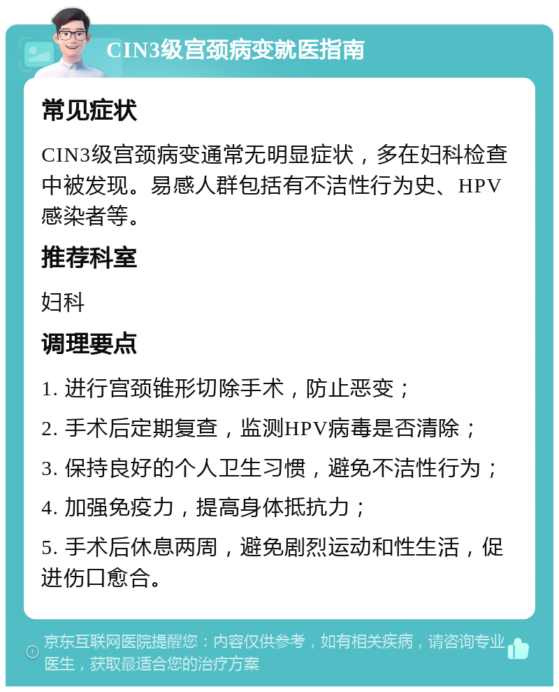 CIN3级宫颈病变就医指南 常见症状 CIN3级宫颈病变通常无明显症状，多在妇科检查中被发现。易感人群包括有不洁性行为史、HPV感染者等。 推荐科室 妇科 调理要点 1. 进行宫颈锥形切除手术，防止恶变； 2. 手术后定期复查，监测HPV病毒是否清除； 3. 保持良好的个人卫生习惯，避免不洁性行为； 4. 加强免疫力，提高身体抵抗力； 5. 手术后休息两周，避免剧烈运动和性生活，促进伤口愈合。