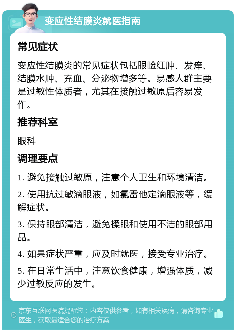 变应性结膜炎就医指南 常见症状 变应性结膜炎的常见症状包括眼睑红肿、发痒、结膜水肿、充血、分泌物增多等。易感人群主要是过敏性体质者，尤其在接触过敏原后容易发作。 推荐科室 眼科 调理要点 1. 避免接触过敏原，注意个人卫生和环境清洁。 2. 使用抗过敏滴眼液，如氯雷他定滴眼液等，缓解症状。 3. 保持眼部清洁，避免揉眼和使用不洁的眼部用品。 4. 如果症状严重，应及时就医，接受专业治疗。 5. 在日常生活中，注意饮食健康，增强体质，减少过敏反应的发生。