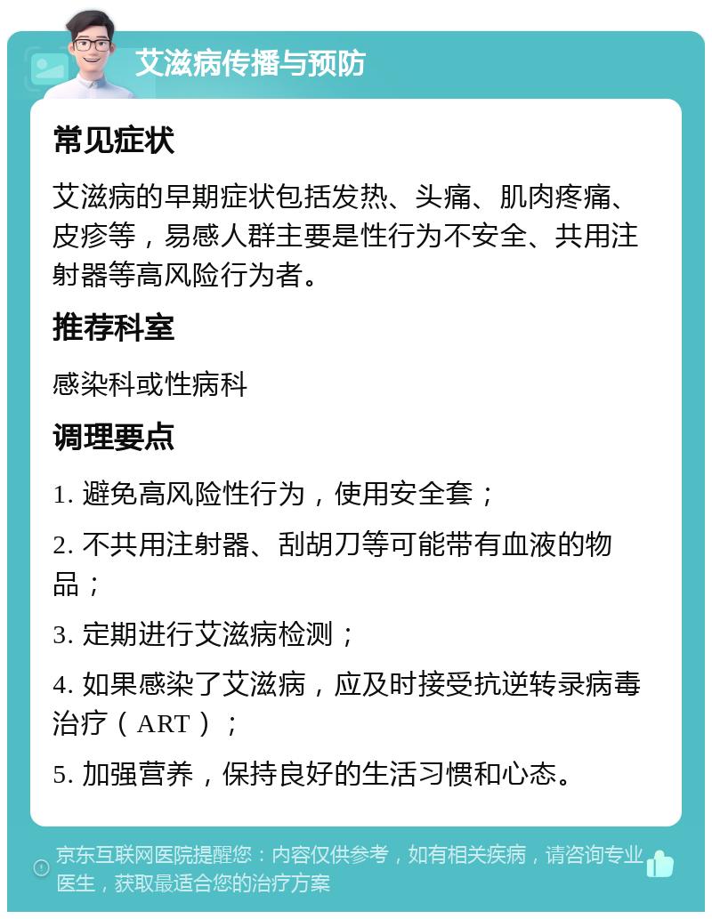 艾滋病传播与预防 常见症状 艾滋病的早期症状包括发热、头痛、肌肉疼痛、皮疹等，易感人群主要是性行为不安全、共用注射器等高风险行为者。 推荐科室 感染科或性病科 调理要点 1. 避免高风险性行为，使用安全套； 2. 不共用注射器、刮胡刀等可能带有血液的物品； 3. 定期进行艾滋病检测； 4. 如果感染了艾滋病，应及时接受抗逆转录病毒治疗（ART）； 5. 加强营养，保持良好的生活习惯和心态。