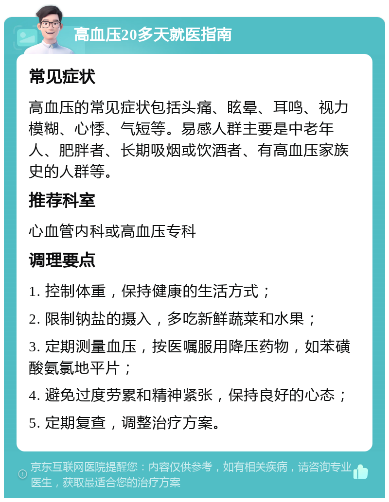 高血压20多天就医指南 常见症状 高血压的常见症状包括头痛、眩晕、耳鸣、视力模糊、心悸、气短等。易感人群主要是中老年人、肥胖者、长期吸烟或饮酒者、有高血压家族史的人群等。 推荐科室 心血管内科或高血压专科 调理要点 1. 控制体重，保持健康的生活方式； 2. 限制钠盐的摄入，多吃新鲜蔬菜和水果； 3. 定期测量血压，按医嘱服用降压药物，如苯磺酸氨氯地平片； 4. 避免过度劳累和精神紧张，保持良好的心态； 5. 定期复查，调整治疗方案。