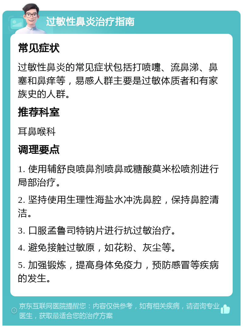 过敏性鼻炎治疗指南 常见症状 过敏性鼻炎的常见症状包括打喷嚏、流鼻涕、鼻塞和鼻痒等，易感人群主要是过敏体质者和有家族史的人群。 推荐科室 耳鼻喉科 调理要点 1. 使用辅舒良喷鼻剂喷鼻或糖酸莫米松喷剂进行局部治疗。 2. 坚持使用生理性海盐水冲洗鼻腔，保持鼻腔清洁。 3. 口服孟鲁司特钠片进行抗过敏治疗。 4. 避免接触过敏原，如花粉、灰尘等。 5. 加强锻炼，提高身体免疫力，预防感冒等疾病的发生。