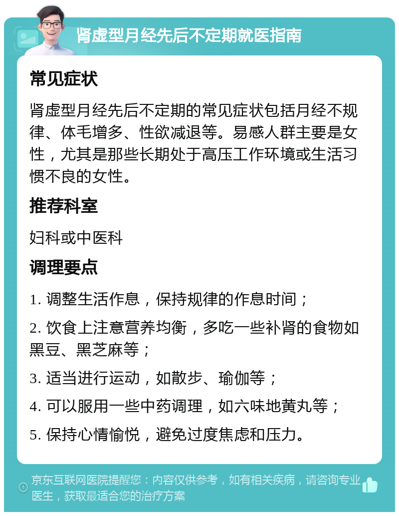 肾虚型月经先后不定期就医指南 常见症状 肾虚型月经先后不定期的常见症状包括月经不规律、体毛增多、性欲减退等。易感人群主要是女性，尤其是那些长期处于高压工作环境或生活习惯不良的女性。 推荐科室 妇科或中医科 调理要点 1. 调整生活作息，保持规律的作息时间； 2. 饮食上注意营养均衡，多吃一些补肾的食物如黑豆、黑芝麻等； 3. 适当进行运动，如散步、瑜伽等； 4. 可以服用一些中药调理，如六味地黄丸等； 5. 保持心情愉悦，避免过度焦虑和压力。