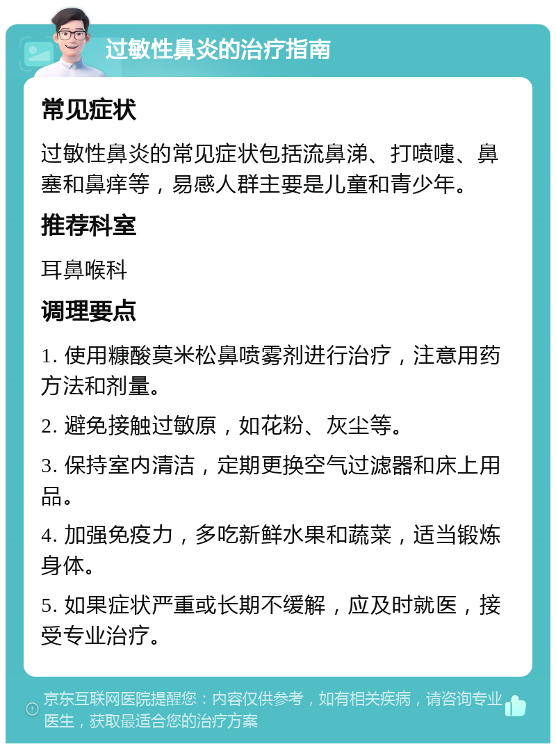 过敏性鼻炎的治疗指南 常见症状 过敏性鼻炎的常见症状包括流鼻涕、打喷嚏、鼻塞和鼻痒等，易感人群主要是儿童和青少年。 推荐科室 耳鼻喉科 调理要点 1. 使用糠酸莫米松鼻喷雾剂进行治疗，注意用药方法和剂量。 2. 避免接触过敏原，如花粉、灰尘等。 3. 保持室内清洁，定期更换空气过滤器和床上用品。 4. 加强免疫力，多吃新鲜水果和蔬菜，适当锻炼身体。 5. 如果症状严重或长期不缓解，应及时就医，接受专业治疗。