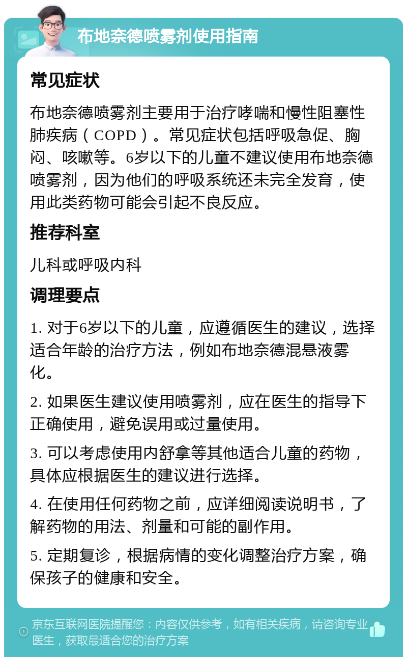 布地奈德喷雾剂使用指南 常见症状 布地奈德喷雾剂主要用于治疗哮喘和慢性阻塞性肺疾病（COPD）。常见症状包括呼吸急促、胸闷、咳嗽等。6岁以下的儿童不建议使用布地奈德喷雾剂，因为他们的呼吸系统还未完全发育，使用此类药物可能会引起不良反应。 推荐科室 儿科或呼吸内科 调理要点 1. 对于6岁以下的儿童，应遵循医生的建议，选择适合年龄的治疗方法，例如布地奈德混悬液雾化。 2. 如果医生建议使用喷雾剂，应在医生的指导下正确使用，避免误用或过量使用。 3. 可以考虑使用内舒拿等其他适合儿童的药物，具体应根据医生的建议进行选择。 4. 在使用任何药物之前，应详细阅读说明书，了解药物的用法、剂量和可能的副作用。 5. 定期复诊，根据病情的变化调整治疗方案，确保孩子的健康和安全。