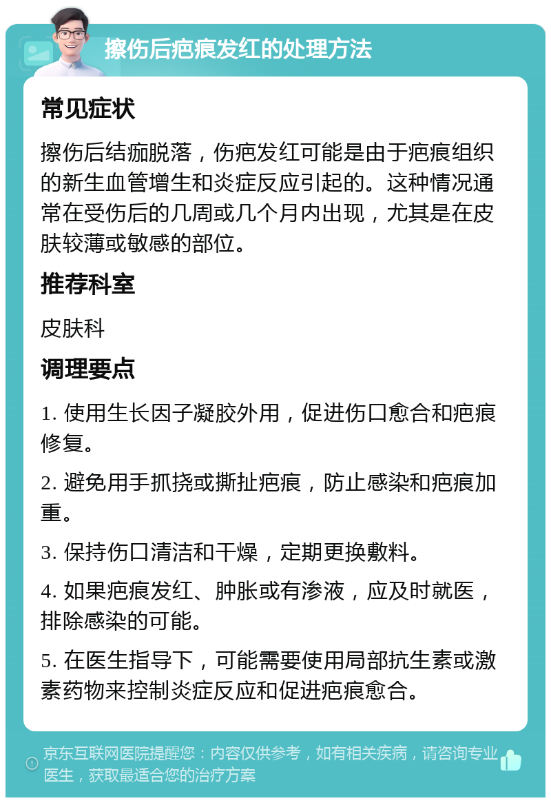 擦伤后疤痕发红的处理方法 常见症状 擦伤后结痂脱落，伤疤发红可能是由于疤痕组织的新生血管增生和炎症反应引起的。这种情况通常在受伤后的几周或几个月内出现，尤其是在皮肤较薄或敏感的部位。 推荐科室 皮肤科 调理要点 1. 使用生长因子凝胶外用，促进伤口愈合和疤痕修复。 2. 避免用手抓挠或撕扯疤痕，防止感染和疤痕加重。 3. 保持伤口清洁和干燥，定期更换敷料。 4. 如果疤痕发红、肿胀或有渗液，应及时就医，排除感染的可能。 5. 在医生指导下，可能需要使用局部抗生素或激素药物来控制炎症反应和促进疤痕愈合。