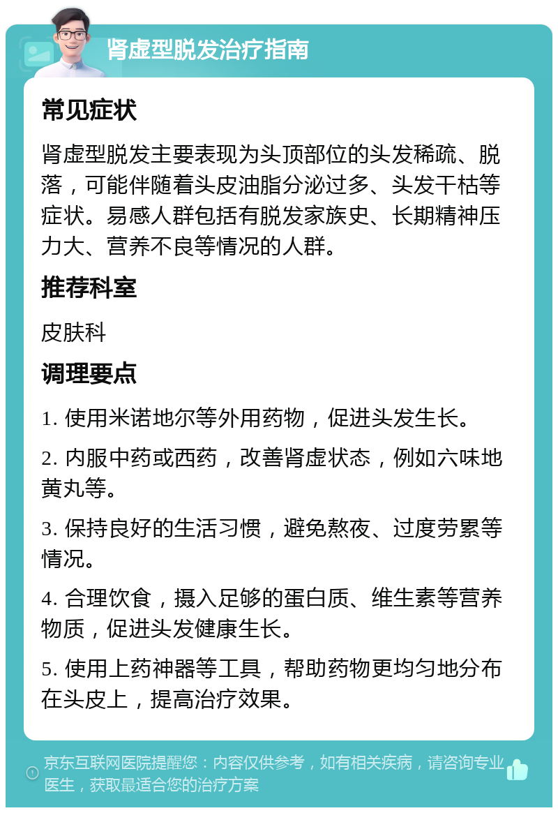 肾虚型脱发治疗指南 常见症状 肾虚型脱发主要表现为头顶部位的头发稀疏、脱落，可能伴随着头皮油脂分泌过多、头发干枯等症状。易感人群包括有脱发家族史、长期精神压力大、营养不良等情况的人群。 推荐科室 皮肤科 调理要点 1. 使用米诺地尔等外用药物，促进头发生长。 2. 内服中药或西药，改善肾虚状态，例如六味地黄丸等。 3. 保持良好的生活习惯，避免熬夜、过度劳累等情况。 4. 合理饮食，摄入足够的蛋白质、维生素等营养物质，促进头发健康生长。 5. 使用上药神器等工具，帮助药物更均匀地分布在头皮上，提高治疗效果。