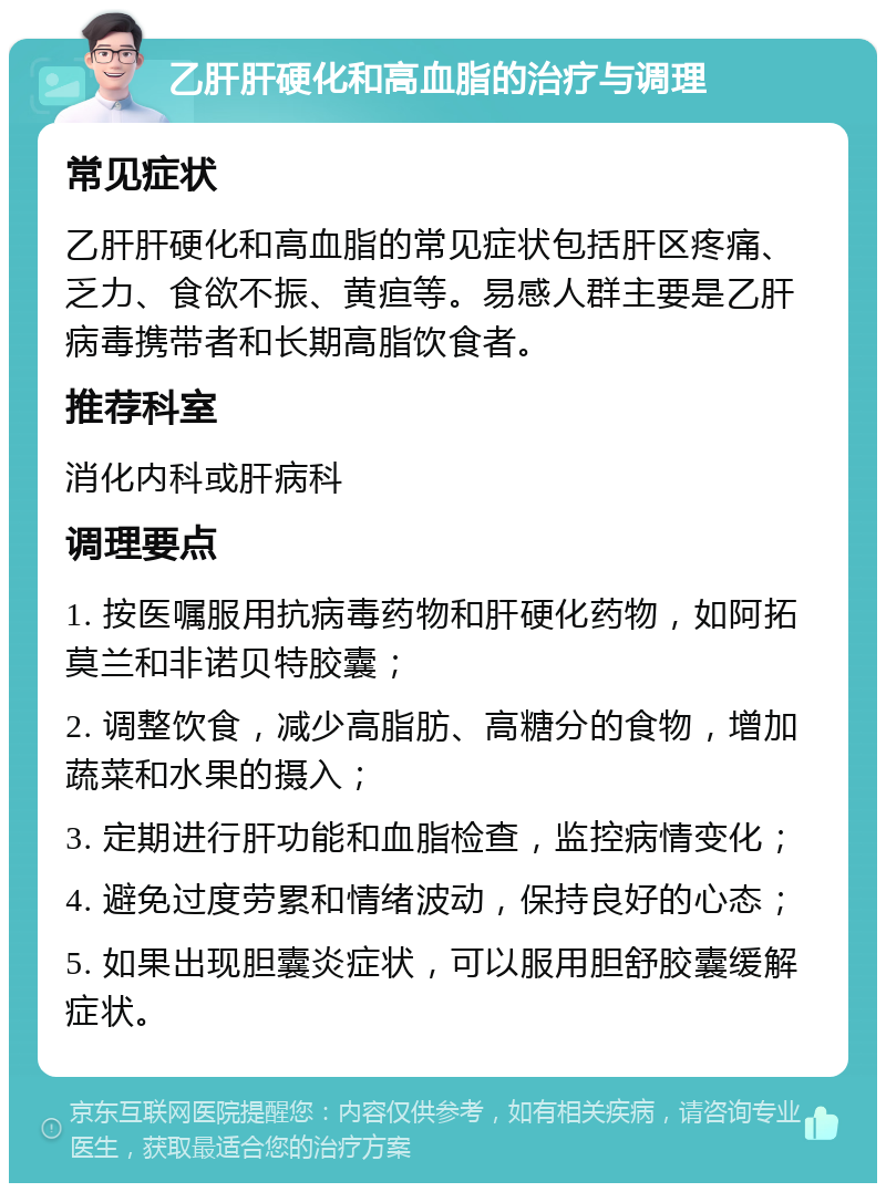 乙肝肝硬化和高血脂的治疗与调理 常见症状 乙肝肝硬化和高血脂的常见症状包括肝区疼痛、乏力、食欲不振、黄疸等。易感人群主要是乙肝病毒携带者和长期高脂饮食者。 推荐科室 消化内科或肝病科 调理要点 1. 按医嘱服用抗病毒药物和肝硬化药物，如阿拓莫兰和非诺贝特胶囊； 2. 调整饮食，减少高脂肪、高糖分的食物，增加蔬菜和水果的摄入； 3. 定期进行肝功能和血脂检查，监控病情变化； 4. 避免过度劳累和情绪波动，保持良好的心态； 5. 如果出现胆囊炎症状，可以服用胆舒胶囊缓解症状。