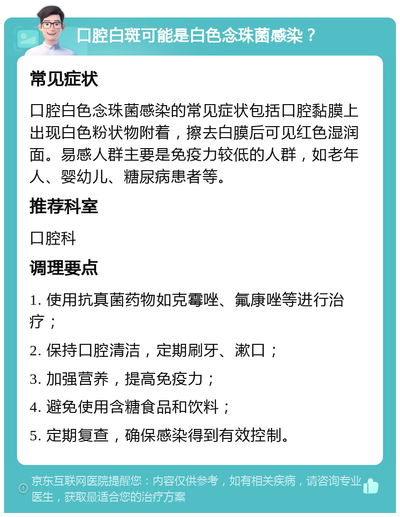 口腔白斑可能是白色念珠菌感染？ 常见症状 口腔白色念珠菌感染的常见症状包括口腔黏膜上出现白色粉状物附着，擦去白膜后可见红色湿润面。易感人群主要是免疫力较低的人群，如老年人、婴幼儿、糖尿病患者等。 推荐科室 口腔科 调理要点 1. 使用抗真菌药物如克霉唑、氟康唑等进行治疗； 2. 保持口腔清洁，定期刷牙、漱口； 3. 加强营养，提高免疫力； 4. 避免使用含糖食品和饮料； 5. 定期复查，确保感染得到有效控制。