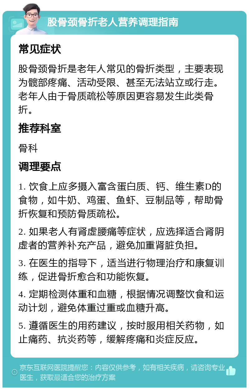 股骨颈骨折老人营养调理指南 常见症状 股骨颈骨折是老年人常见的骨折类型，主要表现为髋部疼痛、活动受限、甚至无法站立或行走。老年人由于骨质疏松等原因更容易发生此类骨折。 推荐科室 骨科 调理要点 1. 饮食上应多摄入富含蛋白质、钙、维生素D的食物，如牛奶、鸡蛋、鱼虾、豆制品等，帮助骨折恢复和预防骨质疏松。 2. 如果老人有肾虚腰痛等症状，应选择适合肾阴虚者的营养补充产品，避免加重肾脏负担。 3. 在医生的指导下，适当进行物理治疗和康复训练，促进骨折愈合和功能恢复。 4. 定期检测体重和血糖，根据情况调整饮食和运动计划，避免体重过重或血糖升高。 5. 遵循医生的用药建议，按时服用相关药物，如止痛药、抗炎药等，缓解疼痛和炎症反应。