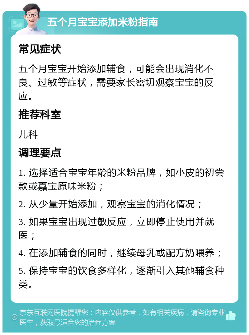 五个月宝宝添加米粉指南 常见症状 五个月宝宝开始添加辅食，可能会出现消化不良、过敏等症状，需要家长密切观察宝宝的反应。 推荐科室 儿科 调理要点 1. 选择适合宝宝年龄的米粉品牌，如小皮的初尝款或嘉宝原味米粉； 2. 从少量开始添加，观察宝宝的消化情况； 3. 如果宝宝出现过敏反应，立即停止使用并就医； 4. 在添加辅食的同时，继续母乳或配方奶喂养； 5. 保持宝宝的饮食多样化，逐渐引入其他辅食种类。