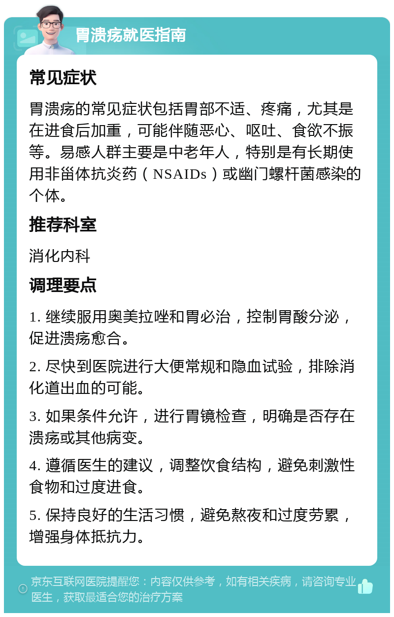 胃溃疡就医指南 常见症状 胃溃疡的常见症状包括胃部不适、疼痛，尤其是在进食后加重，可能伴随恶心、呕吐、食欲不振等。易感人群主要是中老年人，特别是有长期使用非甾体抗炎药（NSAIDs）或幽门螺杆菌感染的个体。 推荐科室 消化内科 调理要点 1. 继续服用奥美拉唑和胃必治，控制胃酸分泌，促进溃疡愈合。 2. 尽快到医院进行大便常规和隐血试验，排除消化道出血的可能。 3. 如果条件允许，进行胃镜检查，明确是否存在溃疡或其他病变。 4. 遵循医生的建议，调整饮食结构，避免刺激性食物和过度进食。 5. 保持良好的生活习惯，避免熬夜和过度劳累，增强身体抵抗力。