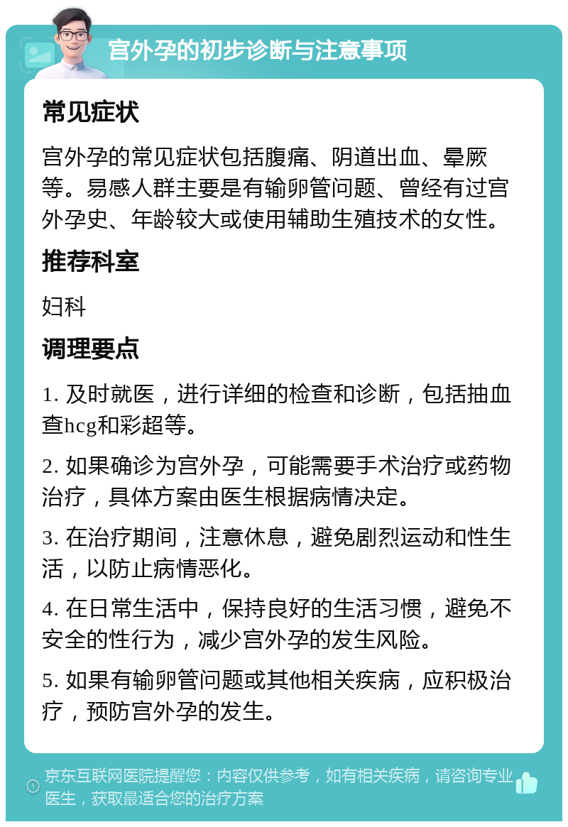 宫外孕的初步诊断与注意事项 常见症状 宫外孕的常见症状包括腹痛、阴道出血、晕厥等。易感人群主要是有输卵管问题、曾经有过宫外孕史、年龄较大或使用辅助生殖技术的女性。 推荐科室 妇科 调理要点 1. 及时就医，进行详细的检查和诊断，包括抽血查hcg和彩超等。 2. 如果确诊为宫外孕，可能需要手术治疗或药物治疗，具体方案由医生根据病情决定。 3. 在治疗期间，注意休息，避免剧烈运动和性生活，以防止病情恶化。 4. 在日常生活中，保持良好的生活习惯，避免不安全的性行为，减少宫外孕的发生风险。 5. 如果有输卵管问题或其他相关疾病，应积极治疗，预防宫外孕的发生。