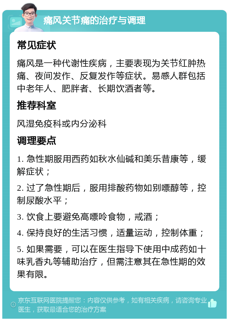 痛风关节痛的治疗与调理 常见症状 痛风是一种代谢性疾病，主要表现为关节红肿热痛、夜间发作、反复发作等症状。易感人群包括中老年人、肥胖者、长期饮酒者等。 推荐科室 风湿免疫科或内分泌科 调理要点 1. 急性期服用西药如秋水仙碱和美乐昔康等，缓解症状； 2. 过了急性期后，服用排酸药物如别嘌醇等，控制尿酸水平； 3. 饮食上要避免高嘌呤食物，戒酒； 4. 保持良好的生活习惯，适量运动，控制体重； 5. 如果需要，可以在医生指导下使用中成药如十味乳香丸等辅助治疗，但需注意其在急性期的效果有限。