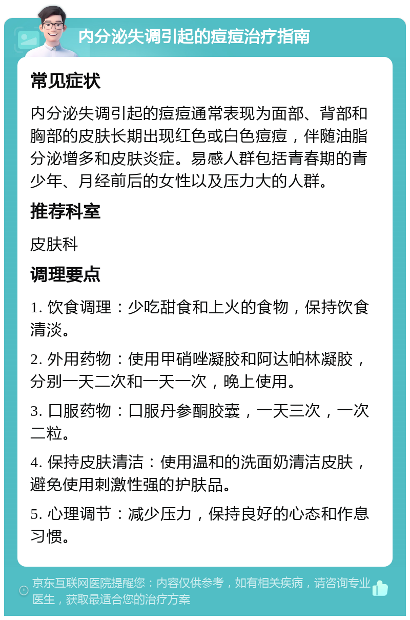 内分泌失调引起的痘痘治疗指南 常见症状 内分泌失调引起的痘痘通常表现为面部、背部和胸部的皮肤长期出现红色或白色痘痘，伴随油脂分泌增多和皮肤炎症。易感人群包括青春期的青少年、月经前后的女性以及压力大的人群。 推荐科室 皮肤科 调理要点 1. 饮食调理：少吃甜食和上火的食物，保持饮食清淡。 2. 外用药物：使用甲硝唑凝胶和阿达帕林凝胶，分别一天二次和一天一次，晚上使用。 3. 口服药物：口服丹参酮胶囊，一天三次，一次二粒。 4. 保持皮肤清洁：使用温和的洗面奶清洁皮肤，避免使用刺激性强的护肤品。 5. 心理调节：减少压力，保持良好的心态和作息习惯。