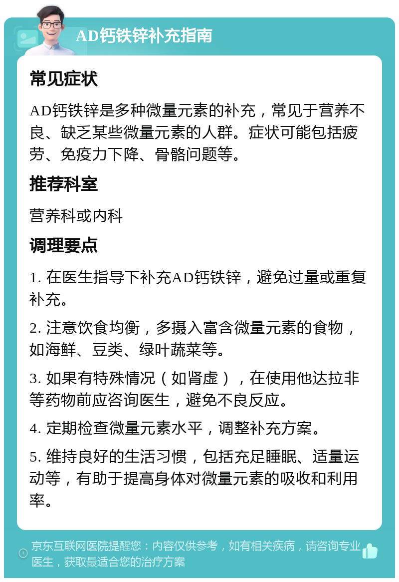 AD钙铁锌补充指南 常见症状 AD钙铁锌是多种微量元素的补充，常见于营养不良、缺乏某些微量元素的人群。症状可能包括疲劳、免疫力下降、骨骼问题等。 推荐科室 营养科或内科 调理要点 1. 在医生指导下补充AD钙铁锌，避免过量或重复补充。 2. 注意饮食均衡，多摄入富含微量元素的食物，如海鲜、豆类、绿叶蔬菜等。 3. 如果有特殊情况（如肾虚），在使用他达拉非等药物前应咨询医生，避免不良反应。 4. 定期检查微量元素水平，调整补充方案。 5. 维持良好的生活习惯，包括充足睡眠、适量运动等，有助于提高身体对微量元素的吸收和利用率。