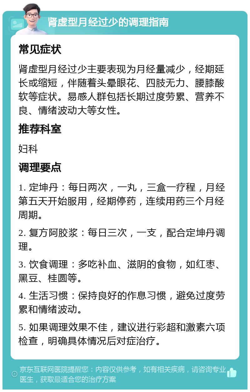 肾虚型月经过少的调理指南 常见症状 肾虚型月经过少主要表现为月经量减少，经期延长或缩短，伴随着头晕眼花、四肢无力、腰膝酸软等症状。易感人群包括长期过度劳累、营养不良、情绪波动大等女性。 推荐科室 妇科 调理要点 1. 定坤丹：每日两次，一丸，三盒一疗程，月经第五天开始服用，经期停药，连续用药三个月经周期。 2. 复方阿胶浆：每日三次，一支，配合定坤丹调理。 3. 饮食调理：多吃补血、滋阴的食物，如红枣、黑豆、桂圆等。 4. 生活习惯：保持良好的作息习惯，避免过度劳累和情绪波动。 5. 如果调理效果不佳，建议进行彩超和激素六项检查，明确具体情况后对症治疗。