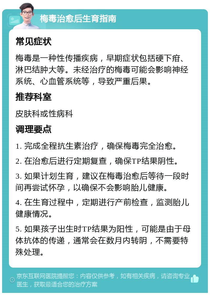 梅毒治愈后生育指南 常见症状 梅毒是一种性传播疾病，早期症状包括硬下疳、淋巴结肿大等。未经治疗的梅毒可能会影响神经系统、心血管系统等，导致严重后果。 推荐科室 皮肤科或性病科 调理要点 1. 完成全程抗生素治疗，确保梅毒完全治愈。 2. 在治愈后进行定期复查，确保TP结果阴性。 3. 如果计划生育，建议在梅毒治愈后等待一段时间再尝试怀孕，以确保不会影响胎儿健康。 4. 在生育过程中，定期进行产前检查，监测胎儿健康情况。 5. 如果孩子出生时TP结果为阳性，可能是由于母体抗体的传递，通常会在数月内转阴，不需要特殊处理。