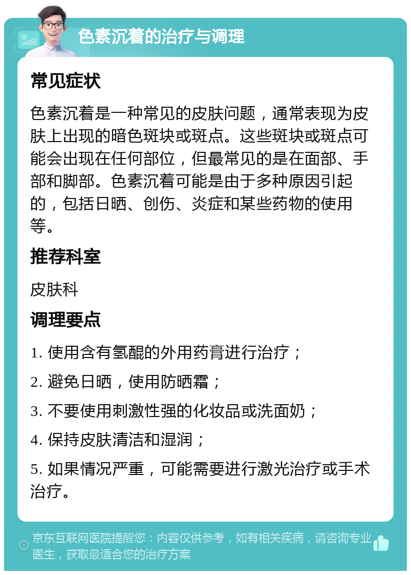 色素沉着的治疗与调理 常见症状 色素沉着是一种常见的皮肤问题，通常表现为皮肤上出现的暗色斑块或斑点。这些斑块或斑点可能会出现在任何部位，但最常见的是在面部、手部和脚部。色素沉着可能是由于多种原因引起的，包括日晒、创伤、炎症和某些药物的使用等。 推荐科室 皮肤科 调理要点 1. 使用含有氢醌的外用药膏进行治疗； 2. 避免日晒，使用防晒霜； 3. 不要使用刺激性强的化妆品或洗面奶； 4. 保持皮肤清洁和湿润； 5. 如果情况严重，可能需要进行激光治疗或手术治疗。