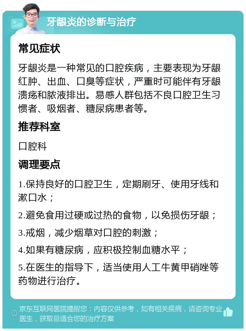 牙龈炎的诊断与治疗 常见症状 牙龈炎是一种常见的口腔疾病，主要表现为牙龈红肿、出血、口臭等症状，严重时可能伴有牙龈溃疡和脓液排出。易感人群包括不良口腔卫生习惯者、吸烟者、糖尿病患者等。 推荐科室 口腔科 调理要点 1.保持良好的口腔卫生，定期刷牙、使用牙线和漱口水； 2.避免食用过硬或过热的食物，以免损伤牙龈； 3.戒烟，减少烟草对口腔的刺激； 4.如果有糖尿病，应积极控制血糖水平； 5.在医生的指导下，适当使用人工牛黄甲硝唑等药物进行治疗。