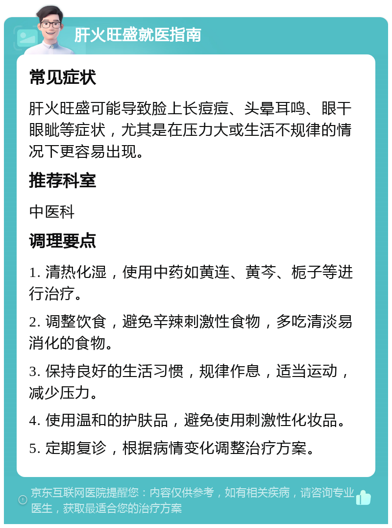 肝火旺盛就医指南 常见症状 肝火旺盛可能导致脸上长痘痘、头晕耳鸣、眼干眼眦等症状，尤其是在压力大或生活不规律的情况下更容易出现。 推荐科室 中医科 调理要点 1. 清热化湿，使用中药如黄连、黄芩、栀子等进行治疗。 2. 调整饮食，避免辛辣刺激性食物，多吃清淡易消化的食物。 3. 保持良好的生活习惯，规律作息，适当运动，减少压力。 4. 使用温和的护肤品，避免使用刺激性化妆品。 5. 定期复诊，根据病情变化调整治疗方案。