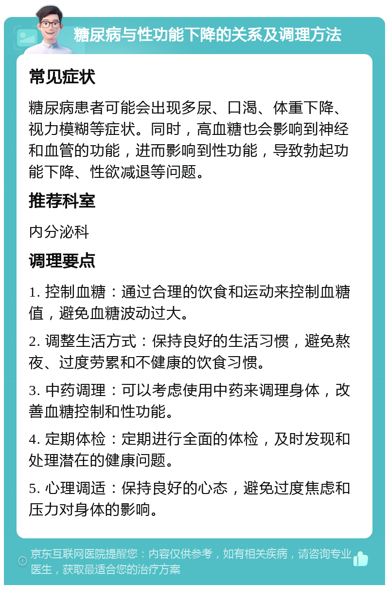 糖尿病与性功能下降的关系及调理方法 常见症状 糖尿病患者可能会出现多尿、口渴、体重下降、视力模糊等症状。同时，高血糖也会影响到神经和血管的功能，进而影响到性功能，导致勃起功能下降、性欲减退等问题。 推荐科室 内分泌科 调理要点 1. 控制血糖：通过合理的饮食和运动来控制血糖值，避免血糖波动过大。 2. 调整生活方式：保持良好的生活习惯，避免熬夜、过度劳累和不健康的饮食习惯。 3. 中药调理：可以考虑使用中药来调理身体，改善血糖控制和性功能。 4. 定期体检：定期进行全面的体检，及时发现和处理潜在的健康问题。 5. 心理调适：保持良好的心态，避免过度焦虑和压力对身体的影响。