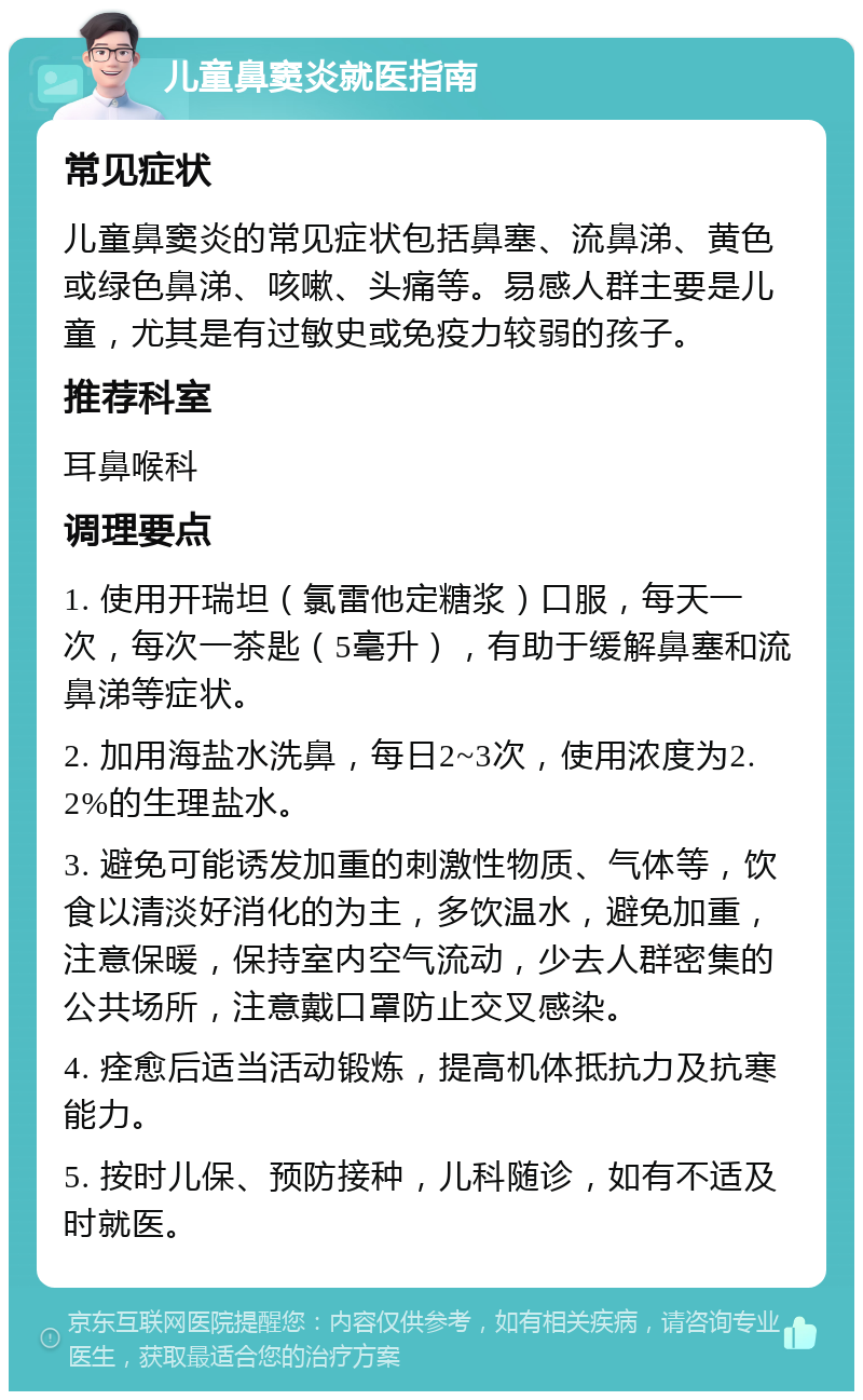 儿童鼻窦炎就医指南 常见症状 儿童鼻窦炎的常见症状包括鼻塞、流鼻涕、黄色或绿色鼻涕、咳嗽、头痛等。易感人群主要是儿童，尤其是有过敏史或免疫力较弱的孩子。 推荐科室 耳鼻喉科 调理要点 1. 使用开瑞坦（氯雷他定糖浆）口服，每天一次，每次一茶匙（5毫升），有助于缓解鼻塞和流鼻涕等症状。 2. 加用海盐水洗鼻，每日2~3次，使用浓度为2.2%的生理盐水。 3. 避免可能诱发加重的刺激性物质、气体等，饮食以清淡好消化的为主，多饮温水，避免加重，注意保暖，保持室内空气流动，少去人群密集的公共场所，注意戴口罩防止交叉感染。 4. 痊愈后适当活动锻炼，提高机体抵抗力及抗寒能力。 5. 按时儿保、预防接种，儿科随诊，如有不适及时就医。