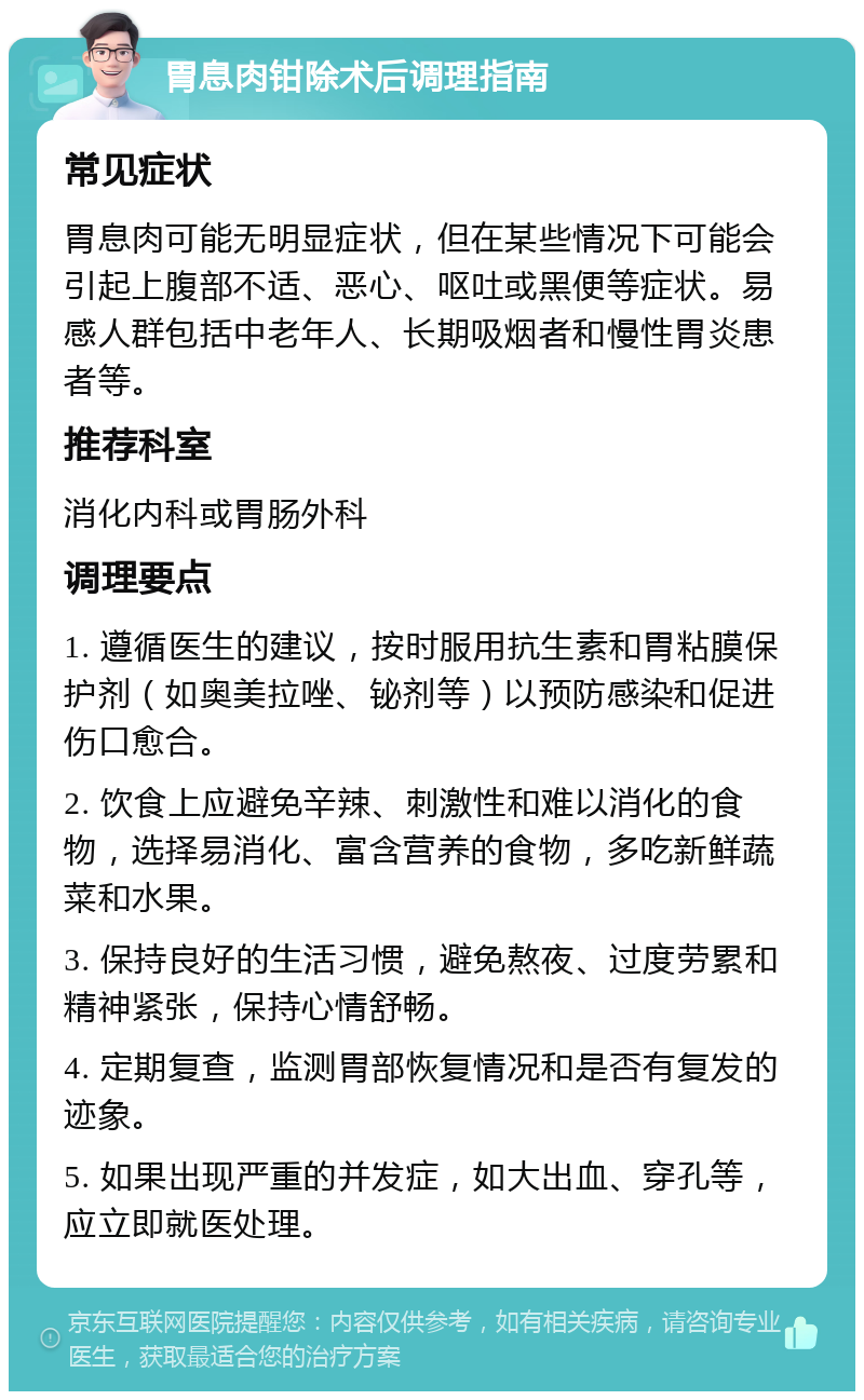 胃息肉钳除术后调理指南 常见症状 胃息肉可能无明显症状，但在某些情况下可能会引起上腹部不适、恶心、呕吐或黑便等症状。易感人群包括中老年人、长期吸烟者和慢性胃炎患者等。 推荐科室 消化内科或胃肠外科 调理要点 1. 遵循医生的建议，按时服用抗生素和胃粘膜保护剂（如奥美拉唑、铋剂等）以预防感染和促进伤口愈合。 2. 饮食上应避免辛辣、刺激性和难以消化的食物，选择易消化、富含营养的食物，多吃新鲜蔬菜和水果。 3. 保持良好的生活习惯，避免熬夜、过度劳累和精神紧张，保持心情舒畅。 4. 定期复查，监测胃部恢复情况和是否有复发的迹象。 5. 如果出现严重的并发症，如大出血、穿孔等，应立即就医处理。