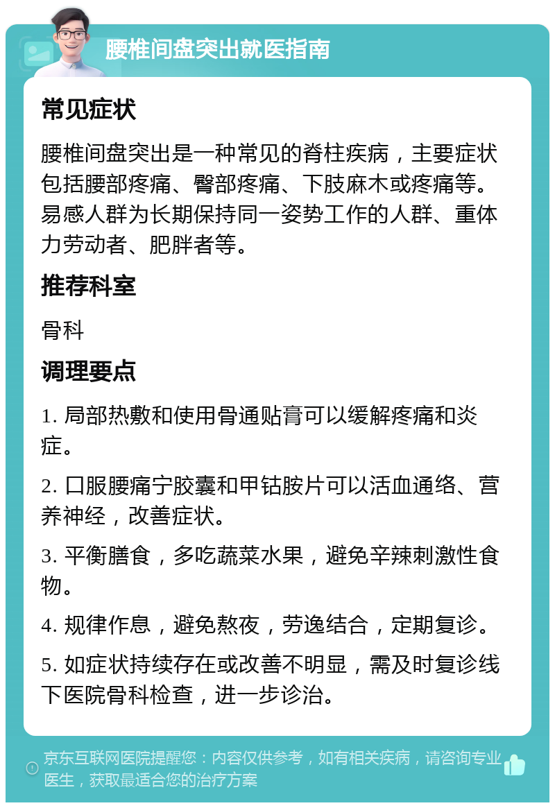 腰椎间盘突出就医指南 常见症状 腰椎间盘突出是一种常见的脊柱疾病，主要症状包括腰部疼痛、臀部疼痛、下肢麻木或疼痛等。易感人群为长期保持同一姿势工作的人群、重体力劳动者、肥胖者等。 推荐科室 骨科 调理要点 1. 局部热敷和使用骨通贴膏可以缓解疼痛和炎症。 2. 口服腰痛宁胶囊和甲钴胺片可以活血通络、营养神经，改善症状。 3. 平衡膳食，多吃蔬菜水果，避免辛辣刺激性食物。 4. 规律作息，避免熬夜，劳逸结合，定期复诊。 5. 如症状持续存在或改善不明显，需及时复诊线下医院骨科检查，进一步诊治。