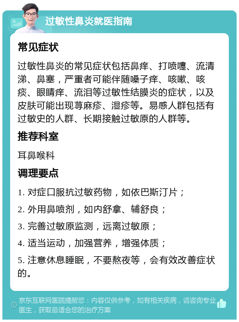 过敏性鼻炎就医指南 常见症状 过敏性鼻炎的常见症状包括鼻痒、打喷嚏、流清涕、鼻塞，严重者可能伴随嗓子痒、咳嗽、咳痰、眼睛痒、流泪等过敏性结膜炎的症状，以及皮肤可能出现荨麻疹、湿疹等。易感人群包括有过敏史的人群、长期接触过敏原的人群等。 推荐科室 耳鼻喉科 调理要点 1. 对症口服抗过敏药物，如依巴斯汀片； 2. 外用鼻喷剂，如内舒拿、辅舒良； 3. 完善过敏原监测，远离过敏原； 4. 适当运动，加强营养，增强体质； 5. 注意休息睡眠，不要熬夜等，会有效改善症状的。