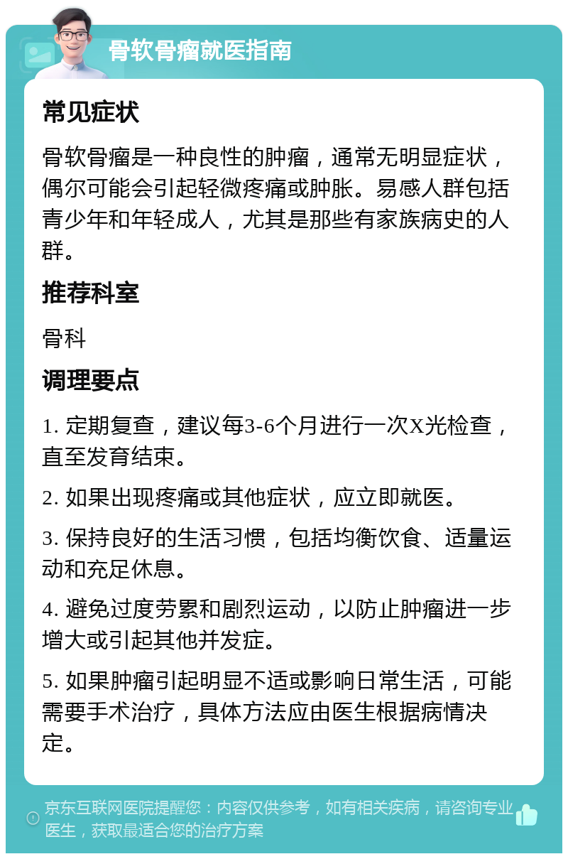 骨软骨瘤就医指南 常见症状 骨软骨瘤是一种良性的肿瘤，通常无明显症状，偶尔可能会引起轻微疼痛或肿胀。易感人群包括青少年和年轻成人，尤其是那些有家族病史的人群。 推荐科室 骨科 调理要点 1. 定期复查，建议每3-6个月进行一次X光检查，直至发育结束。 2. 如果出现疼痛或其他症状，应立即就医。 3. 保持良好的生活习惯，包括均衡饮食、适量运动和充足休息。 4. 避免过度劳累和剧烈运动，以防止肿瘤进一步增大或引起其他并发症。 5. 如果肿瘤引起明显不适或影响日常生活，可能需要手术治疗，具体方法应由医生根据病情决定。