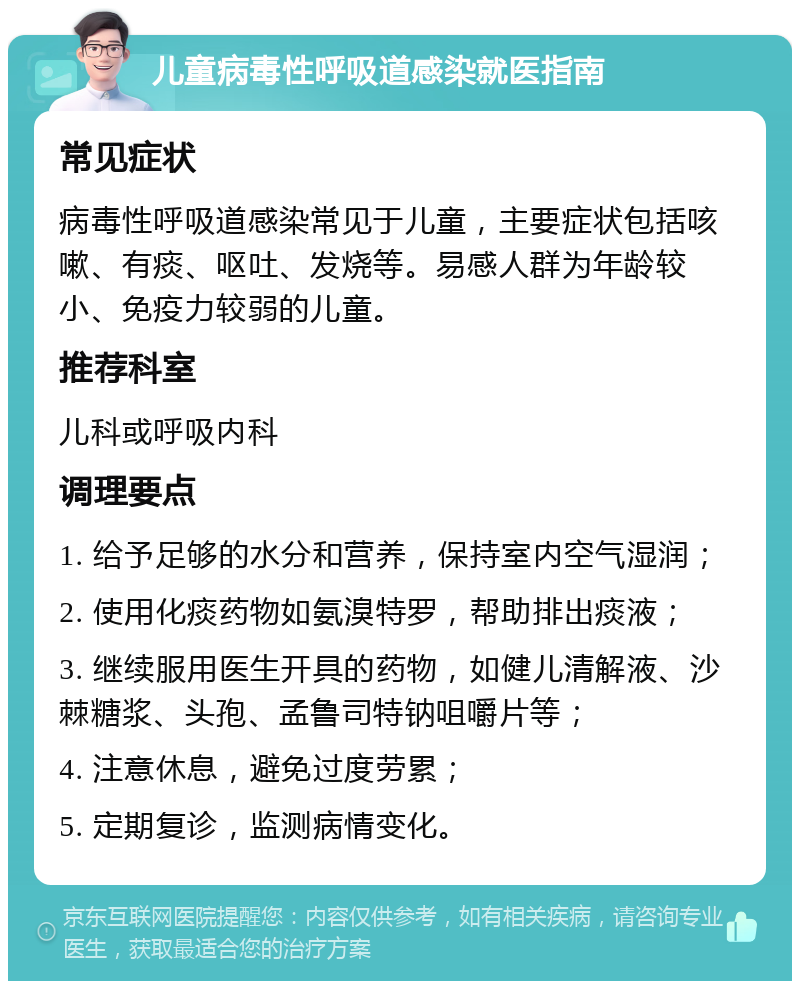 儿童病毒性呼吸道感染就医指南 常见症状 病毒性呼吸道感染常见于儿童，主要症状包括咳嗽、有痰、呕吐、发烧等。易感人群为年龄较小、免疫力较弱的儿童。 推荐科室 儿科或呼吸内科 调理要点 1. 给予足够的水分和营养，保持室内空气湿润； 2. 使用化痰药物如氨溴特罗，帮助排出痰液； 3. 继续服用医生开具的药物，如健儿清解液、沙棘糖浆、头孢、孟鲁司特钠咀嚼片等； 4. 注意休息，避免过度劳累； 5. 定期复诊，监测病情变化。